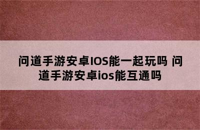 问道手游安卓IOS能一起玩吗 问道手游安卓ios能互通吗